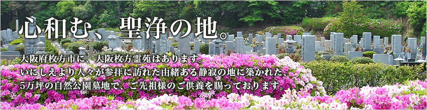 心和む、聖浄の地。大阪府枚方市に、大阪枚方霊苑はあります。いにしえより人々が参拝に訪れた由緒ある静寂の地に築かれた、5万坪の自然公園墓地で、ご先祖様のご供養を賜っております。